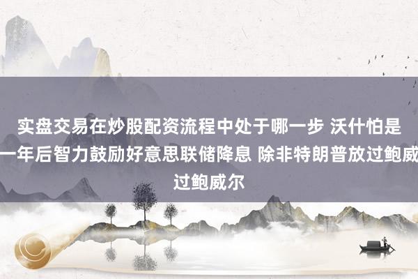 实盘交易在炒股配资流程中处于哪一步 沃什怕是要一年后智力鼓励好意思联储降息 除非特朗普放过鲍威尔