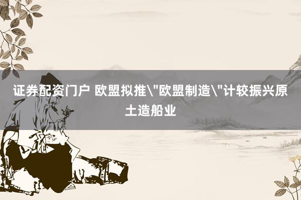 证券配资门户 欧盟拟推＂欧盟制造＂计较振兴原土造船业