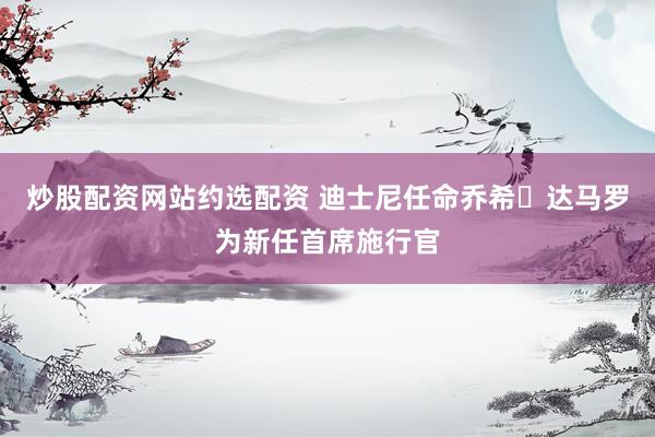 炒股配资网站约选配资 迪士尼任命乔希・达马罗为新任首席施行官