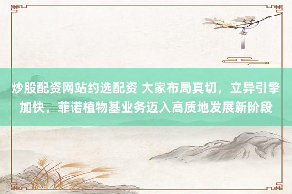 炒股配资网站约选配资 大家布局真切，立异引擎加快，菲诺植物基业务迈入高质地发展新阶段