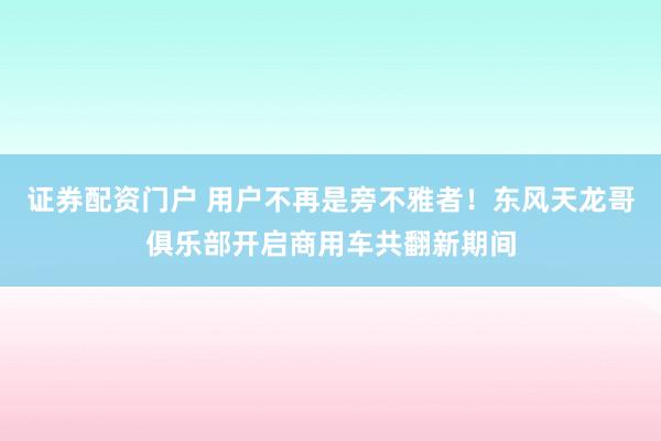 证券配资门户 用户不再是旁不雅者！东风天龙哥俱乐部开启商用车共翻新期间