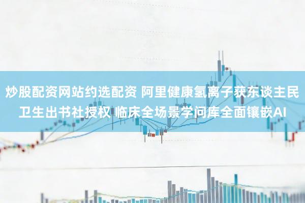 炒股配资网站约选配资 阿里健康氢离子获东谈主民卫生出书社授权 临床全场景学问库全面镶嵌AI