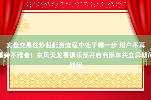 实盘交易在炒股配资流程中处于哪一步 用户不再是旁不雅者！东风天龙哥俱乐部开启商用车共立异期间