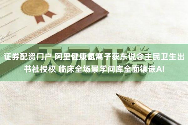 证券配资门户 阿里健康氢离子获东说念主民卫生出书社授权 临床全场景学问库全面镶嵌AI