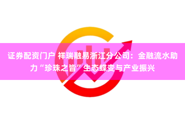证券配资门户 祥瑞融易浙江分公司：金融流水助力“珍珠之皆”生态蝶变与产业振兴