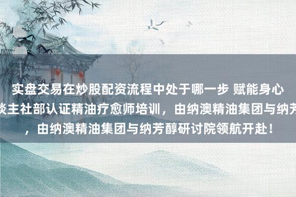 实盘交易在炒股配资流程中处于哪一步 赋能身心·重塑干事将来：东谈主社部认证精油疗愈师培训，由纳澳精油集团与纳芳醇研讨院领航开赴！