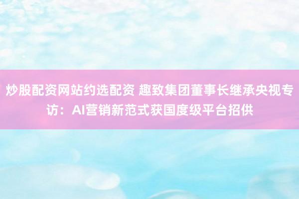 炒股配资网站约选配资 趣致集团董事长继承央视专访：AI营销新范式获国度级平台招供