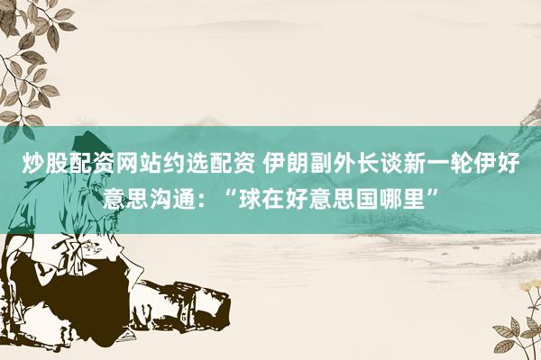 炒股配资网站约选配资 伊朗副外长谈新一轮伊好意思沟通：“球在好意思国哪里”