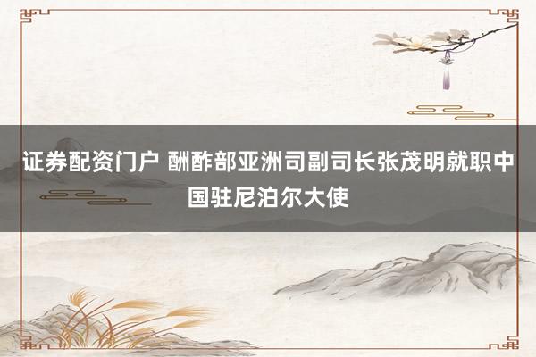 证券配资门户 酬酢部亚洲司副司长张茂明就职中国驻尼泊尔大使