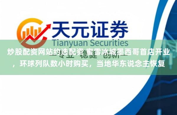 炒股配资网站约选配资 蜜雪冰城墨西哥首店开业，环球列队数小时购买，当地华东说念主恢复
