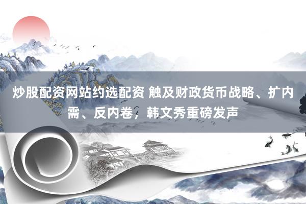 炒股配资网站约选配资 触及财政货币战略、扩内需、反内卷，韩文秀重磅发声