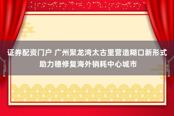 证券配资门户 广州聚龙湾太古里营造糊口新形式 助力穗修复海外销耗中心城市