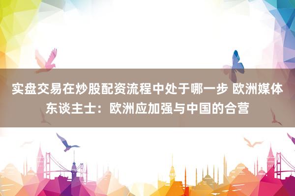 实盘交易在炒股配资流程中处于哪一步 欧洲媒体东谈主士：欧洲应加强与中国的合营