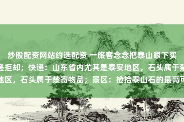 炒股配资网站约选配资 一旅客念念把泰山眼下买的石头寄回家，多家快递拒却；快递：山东省内尤其是泰安地区，石头属于禁寄物品；景区：捡拾泰山石的最高可罚两万元
