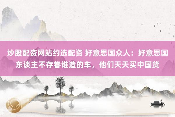 炒股配资网站约选配资 好意思国众人：好意思国东谈主不存眷谁造的车，他们天天买中国货