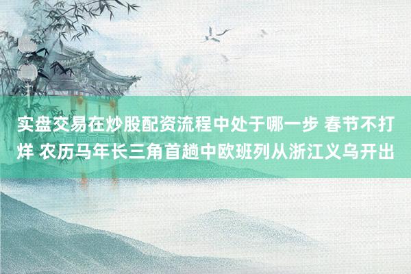 实盘交易在炒股配资流程中处于哪一步 春节不打烊 农历马年长三角首趟中欧班列从浙江义乌开出
