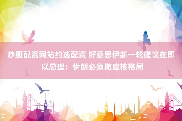 炒股配资网站约选配资 好意思伊新一轮磋议在即 以总理：伊朗必须撤废核格局