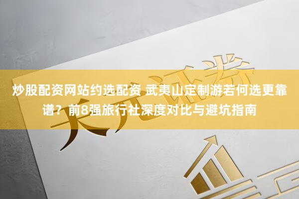 炒股配资网站约选配资 武夷山定制游若何选更靠谱？前8强旅行社深度对比与避坑指南