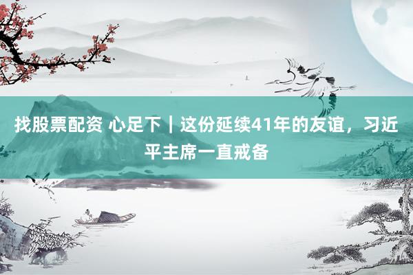 找股票配资 心足下｜这份延续41年的友谊，习近平主席一直戒备