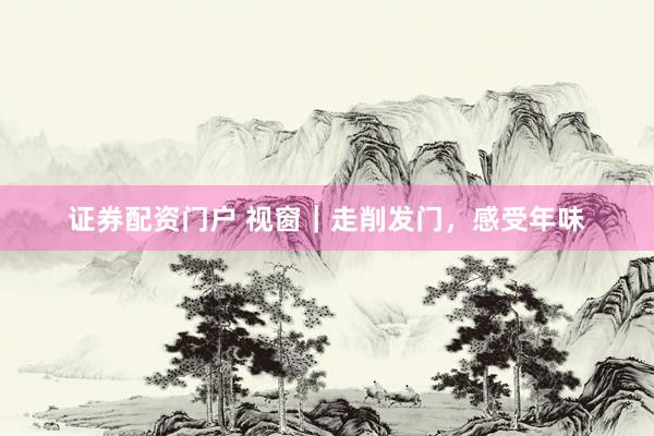 证券配资门户 视窗｜走削发门，感受年味