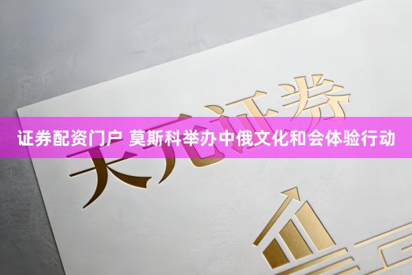 证券配资门户 莫斯科举办中俄文化和会体验行动