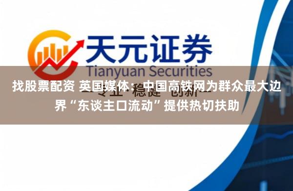 找股票配资 英国媒体：中国高铁网为群众最大边界“东谈主口流动”提供热切扶助
