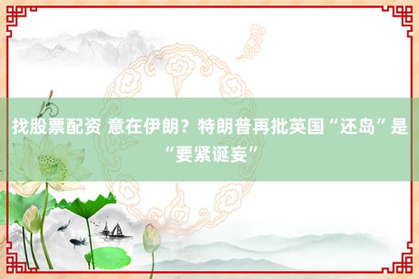 找股票配资 意在伊朗？特朗普再批英国“还岛”是“要紧诞妄”