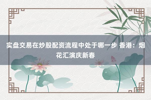 实盘交易在炒股配资流程中处于哪一步 香港：烟花汇演庆新春