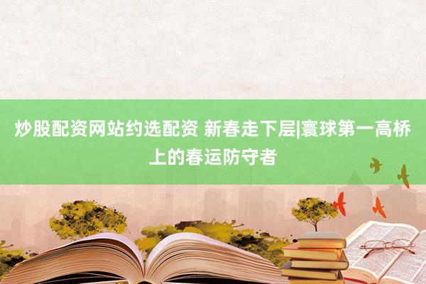 炒股配资网站约选配资 新春走下层|寰球第一高桥上的春运防守者