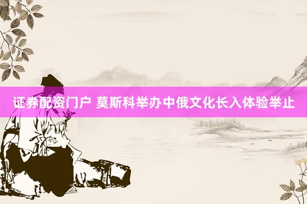 证券配资门户 莫斯科举办中俄文化长入体验举止