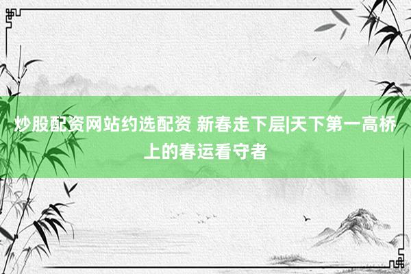 炒股配资网站约选配资 新春走下层|天下第一高桥上的春运看守者