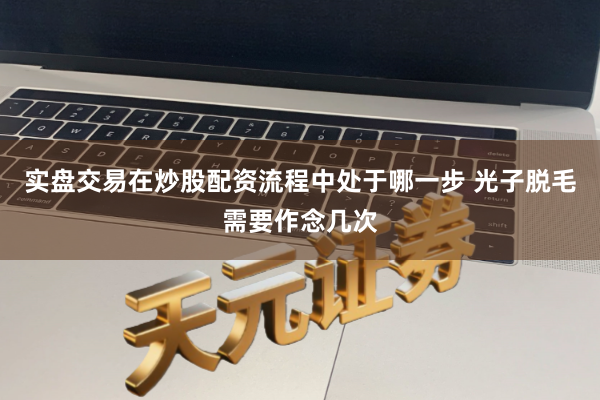 实盘交易在炒股配资流程中处于哪一步 光子脱毛需要作念几次