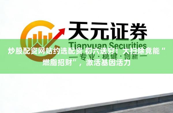 炒股配资网站约选配资 初六送穷！大扫除竟能“燃脂招财”，激活基因活力