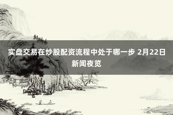实盘交易在炒股配资流程中处于哪一步 2月22日新闻夜览
