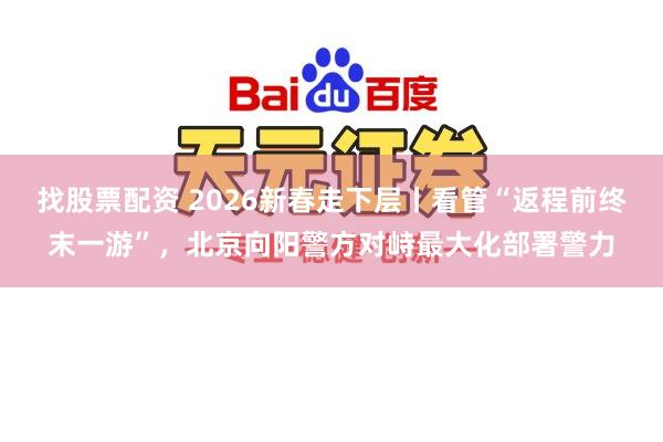 找股票配资 2026新春走下层丨看管“返程前终末一游”，北京向阳警方对峙最大化部署警力