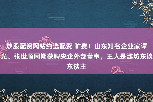 炒股配资网站约选配资 旷费！山东知名企业家谭旭光、张世顺同期获聘央企外部董事，王人是潍坊东谈主