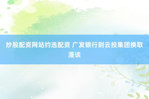 炒股配资网站约选配资 广发银行到云投集团换取漫谈