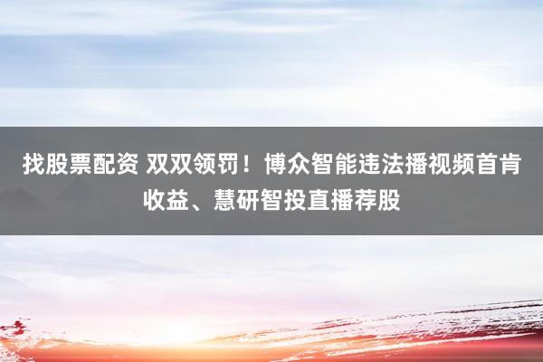 找股票配资 双双领罚！博众智能违法播视频首肯收益、慧研智投直播荐股