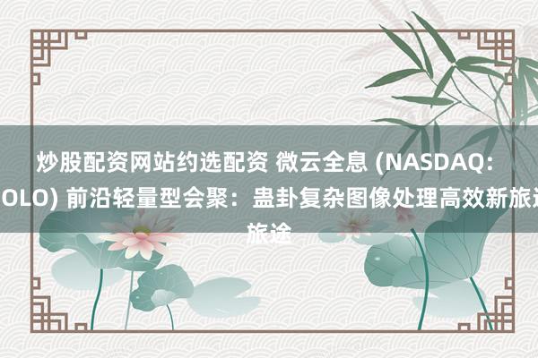 炒股配资网站约选配资 微云全息 (NASDAQ: HOLO) 前沿轻量型会聚：蛊卦复杂图像处理高效新旅途