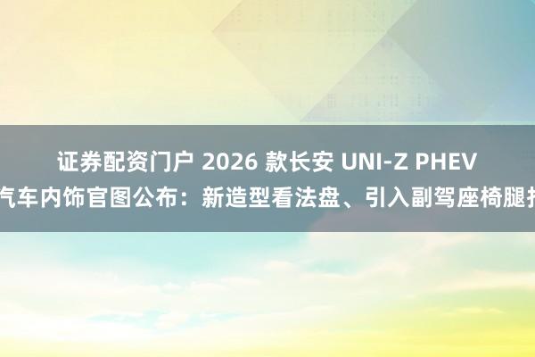 证券配资门户 2026 款长安 UNI-Z PHEV 汽车内饰官图公布：新造型看法盘、引入副驾座椅腿托