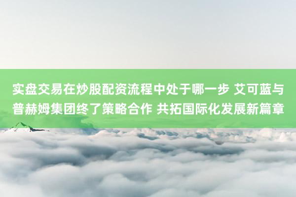 实盘交易在炒股配资流程中处于哪一步 艾可蓝与普赫姆集团终了策略合作 共拓国际化发展新篇章
