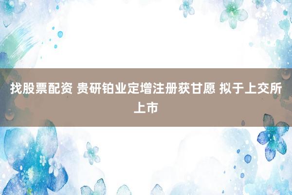 找股票配资 贵研铂业定增注册获甘愿 拟于上交所上市