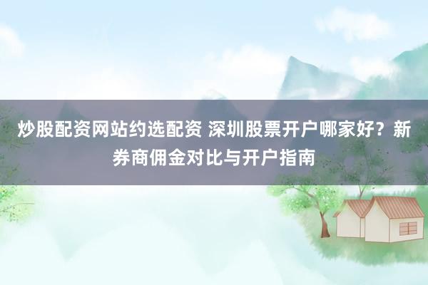 炒股配资网站约选配资 深圳股票开户哪家好？新券商佣金对比与开户指南
