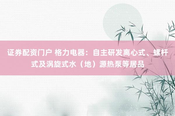 证券配资门户 格力电器：自主研发离心式、螺杆式及涡旋式水（地）源热泵等居品