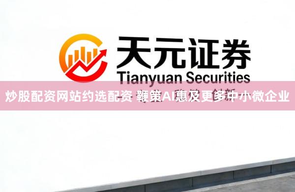 炒股配资网站约选配资 鞭策AI惠及更多中小微企业