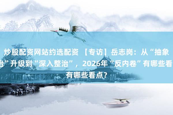 炒股配资网站约选配资 【专访】岳志岗：从“抽象整治”升级到“深入整治”，2026年“反内卷”有哪些看点？