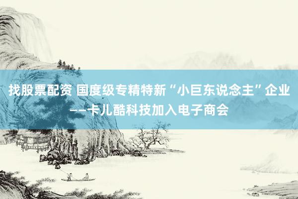 找股票配资 国度级专精特新“小巨东说念主”企业——卡儿酷科技加入电子商会