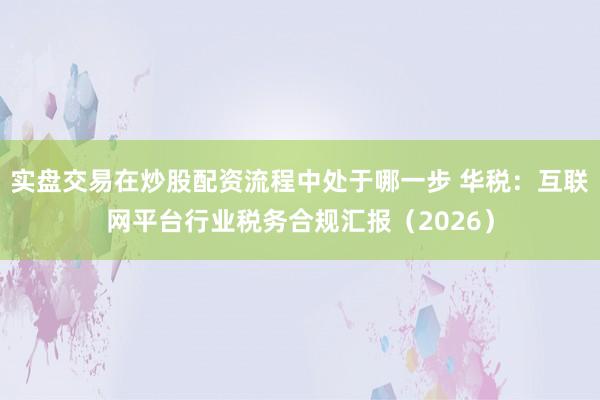 实盘交易在炒股配资流程中处于哪一步 华税：互联网平台行业税务合规汇报（2026）