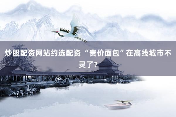 炒股配资网站约选配资 “贵价面包”在高线城市不灵了？