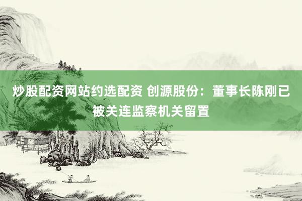 炒股配资网站约选配资 创源股份：董事长陈刚已被关连监察机关留置